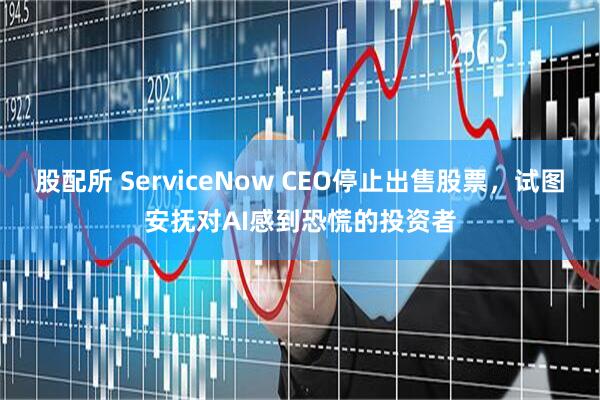 股配所 ServiceNow CEO停止出售股票，试图安抚对AI感到恐慌的投资者