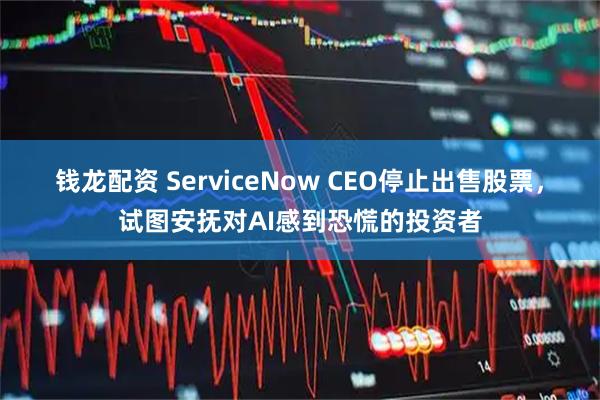 钱龙配资 ServiceNow CEO停止出售股票,试图安抚对AI感到恐慌的投资者