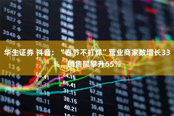 华生证券 抖音：“春节不打烊”营业商家数增长33%，销售额攀升65%