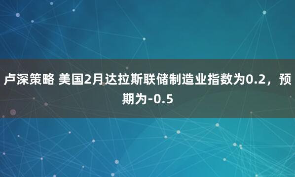 卢深策略 美国2月达拉斯联储制造业指数为0.2，预期为-0.5