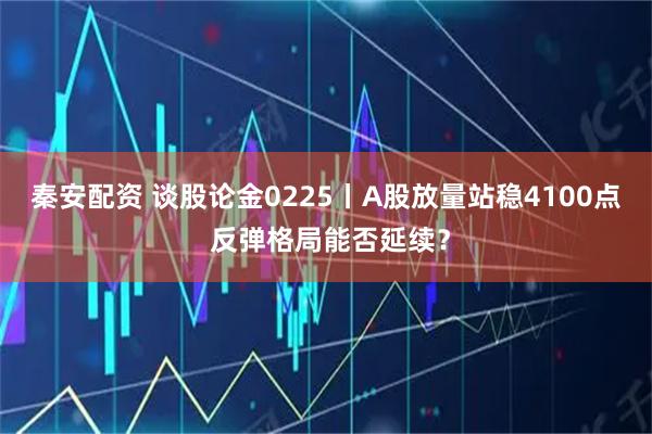 秦安配资 谈股论金0225丨A股放量站稳4100点 反弹格局能否延续？