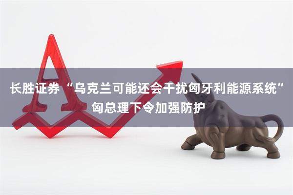 长胜证券 “乌克兰可能还会干扰匈牙利能源系统” 匈总理下令加强防护