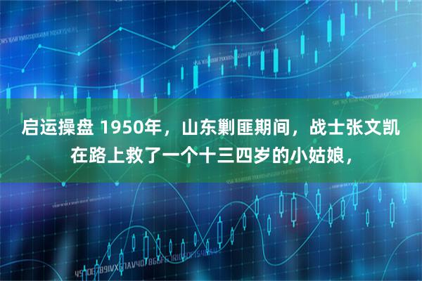 启运操盘 1950年，山东剿匪期间，战士张文凯在路上救了一个十三四岁的小姑娘，