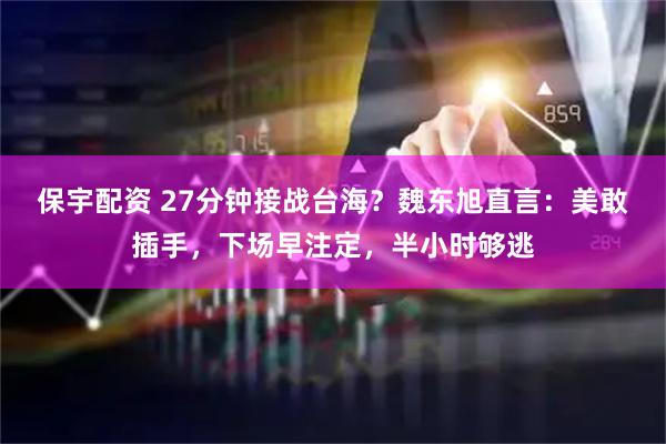 保宇配资 27分钟接战台海？魏东旭直言：美敢插手，下场早注定，半小时够逃