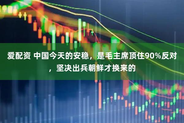 爱配资 中国今天的安稳，是毛主席顶住90%反对，坚决出兵朝鲜才换来的