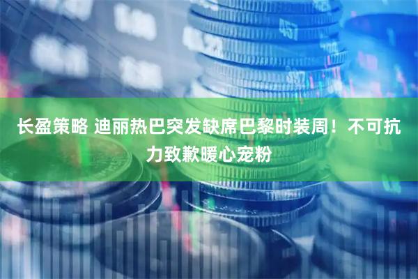 长盈策略 迪丽热巴突发缺席巴黎时装周！不可抗力致歉暖心宠粉