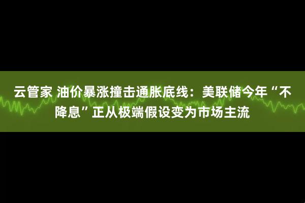 云管家 油价暴涨撞击通胀底线：美联储今年“不降息”正从极端假设变为市场主流