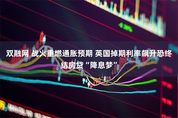 双融网 战火重燃通胀预期 英国掉期利率飙升恐终结房贷“降息梦”