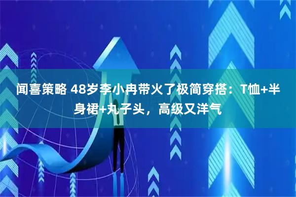 闻喜策略 48岁李小冉带火了极简穿搭：T恤+半身裙+丸子头，高级又洋气