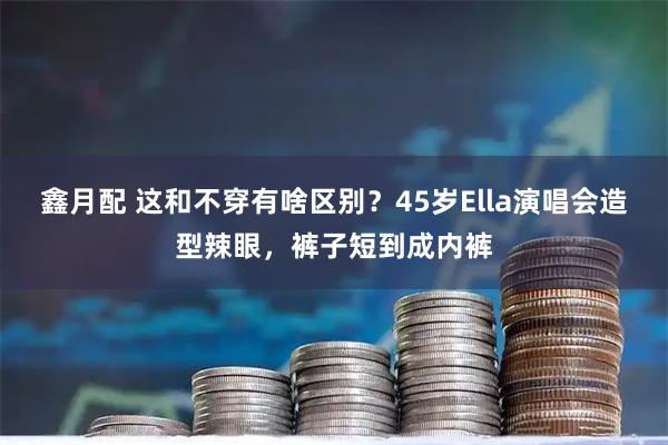 鑫月配 这和不穿有啥区别？45岁Ella演唱会造型辣眼，裤子短到成内裤
