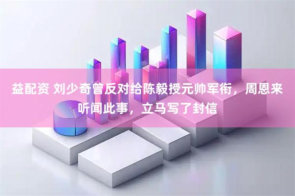 益配资 刘少奇曾反对给陈毅授元帅军衔，周恩来听闻此事，立马写了封信