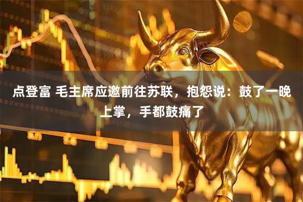 点登富 毛主席应邀前往苏联，抱怨说：鼓了一晚上掌，手都鼓痛了