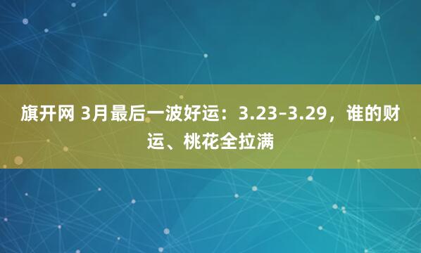 旗开网 3月最后一波好运：3.23–3.29，谁的财运、桃花全拉满