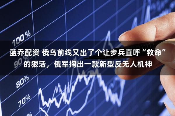 蓝乔配资 俄乌前线又出了个让步兵直呼“救命”的狠活，俄军掏出一款新型反无人机神