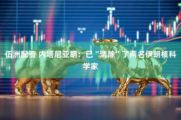 伍洲配资 内塔尼亚胡：已“清除”了两名伊朗核科学家