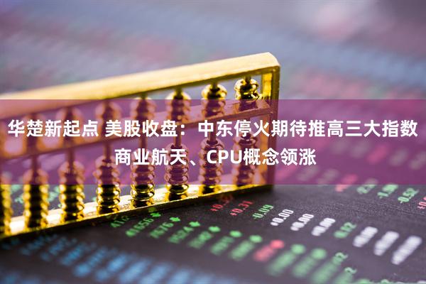 华楚新起点 美股收盘：中东停火期待推高三大指数 商业航天、CPU概念领涨