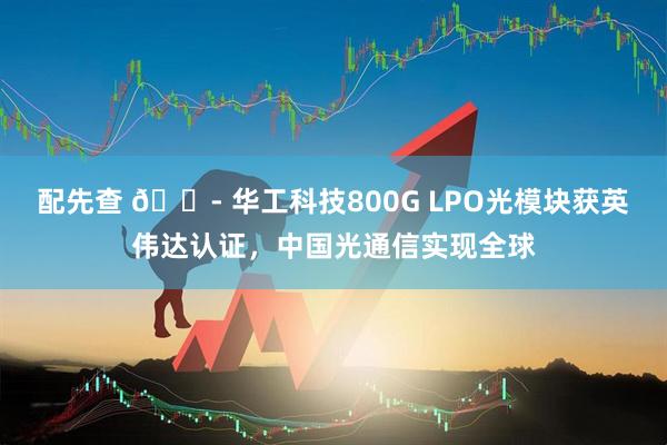 配先查 🏭 华工科技800G LPO光模块获英伟达认证，中国光通信实现全球