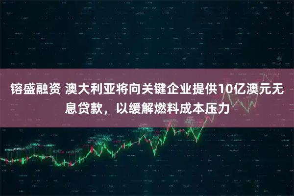 镕盛融资 澳大利亚将向关键企业提供10亿澳元无息贷款，以缓解燃料成本压力