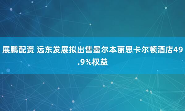 展鹏配资 远东发展拟出售墨尔本丽思卡尔顿酒店49.9%权益