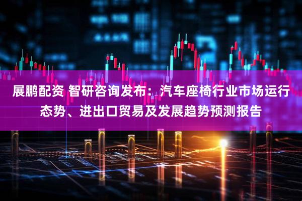 展鹏配资 智研咨询发布：汽车座椅行业市场运行态势、进出口贸易及发展趋势预测报告