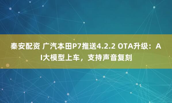 秦安配资 广汽本田P7推送4.2.2 OTA升级：AI大模型上车，支持声音复刻