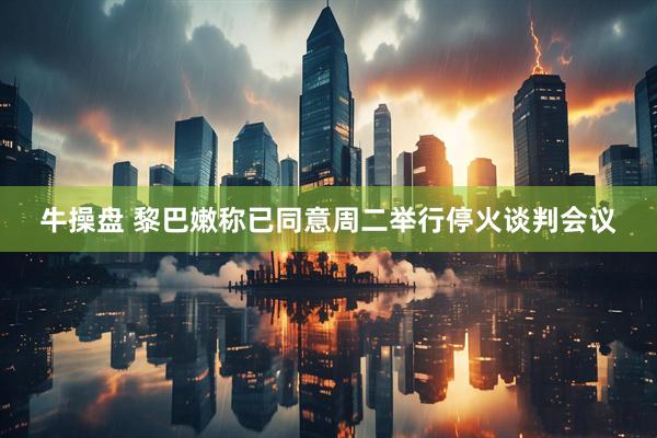 牛操盘 黎巴嫩称已同意周二举行停火谈判会议