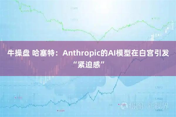 牛操盘 哈塞特：Anthropic的AI模型在白宫引发“紧迫感”