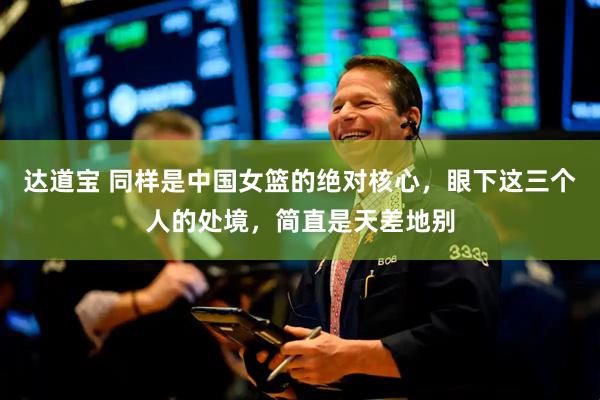 达道宝 同样是中国女篮的绝对核心，眼下这三个人的处境，简直是天差地别