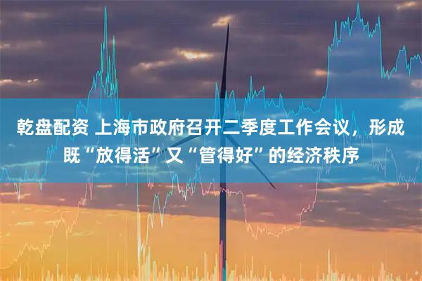 乾盘配资 上海市政府召开二季度工作会议，形成既“放得活”又“管得好”的经济秩序