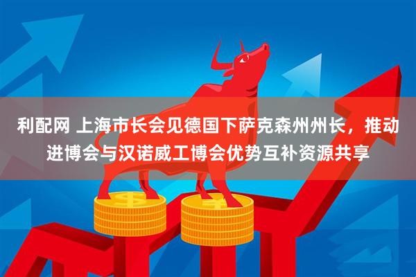 利配网 上海市长会见德国下萨克森州州长，推动进博会与汉诺威工博会优势互补资源共享