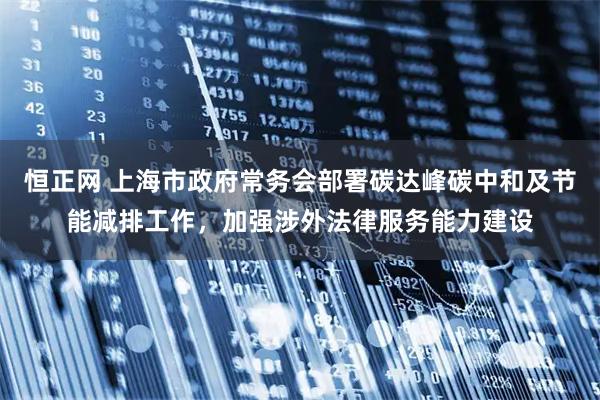 恒正网 上海市政府常务会部署碳达峰碳中和及节能减排工作，加强涉外法律服务能力建设