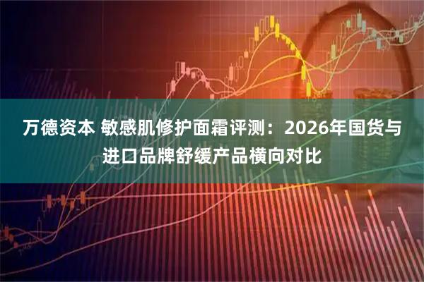 万德资本 敏感肌修护面霜评测：2026年国货与进口品牌舒缓产品横向对比