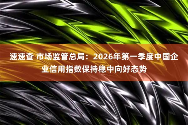 速速查 市场监管总局：2026年第一季度中国企业信用指数保持稳中向好态势