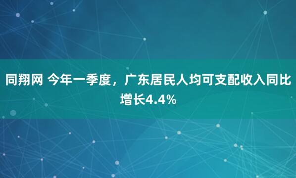 同翔网 今年一季度，广东居民人均可支配收入同比增长4.4%