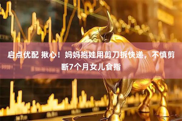 启点优配 揪心！妈妈抱娃用剪刀拆快递，不慎剪断7个月女儿食指