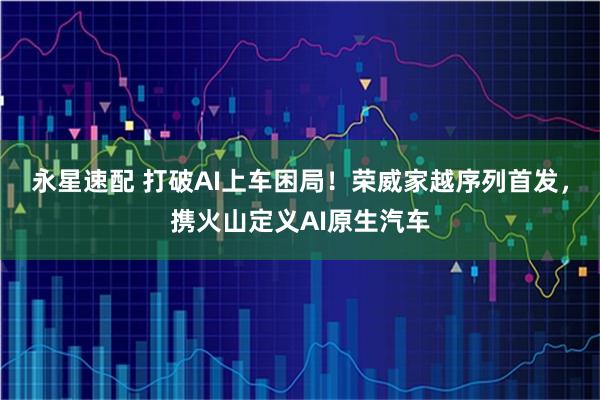 永星速配 打破AI上车困局！荣威家越序列首发，携火山定义AI原生汽车