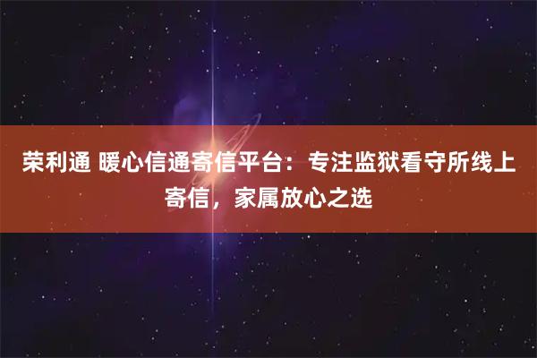 荣利通 暖心信通寄信平台：专注监狱看守所线上寄信，家属放心之选