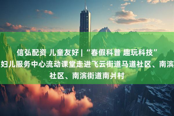 信弘配资 儿童友好 | “春假科普 趣玩科技”瑞安市妇联妇儿服务中心流动课堂走进飞云街道马道社区、南滨街道南爿村