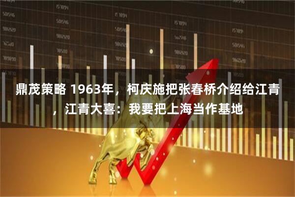 鼎茂策略 1963年，柯庆施把张春桥介绍给江青，江青大喜：我要把上海当作基地