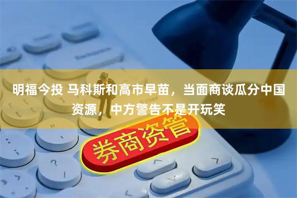 明福今投 马科斯和高市早苗，当面商谈瓜分中国资源，中方警告不是开玩笑