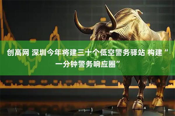 创高网 深圳今年将建三十个低空警务驿站 构建“一分钟警务响应圈”