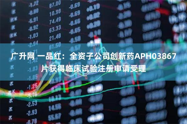 广升网 一品红：全资子公司创新药APH03867片获得临床试验注册申请受理
