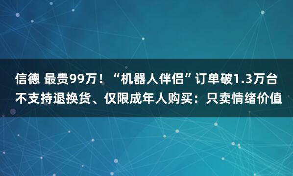 信德 最贵99万！“机器人伴侣”订单破1.3万台 不支持退换货、仅限成年人购买：只卖情绪价值