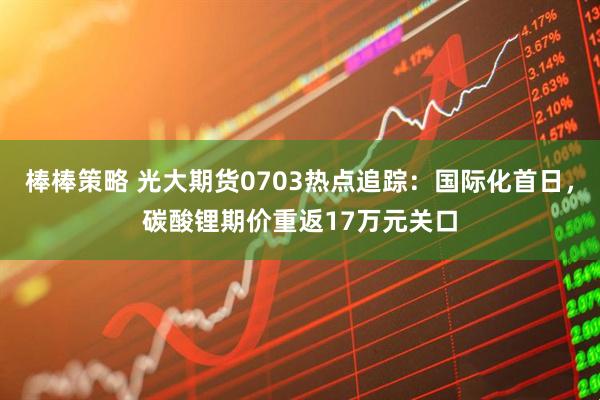 棒棒策略 光大期货0703热点追踪：国际化首日，碳酸锂期价重返17万元关口