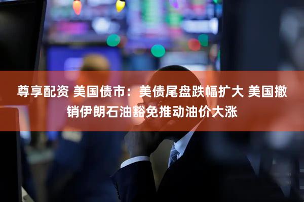 尊享配资 美国债市：美债尾盘跌幅扩大 美国撤销伊朗石油豁免推动油价大涨