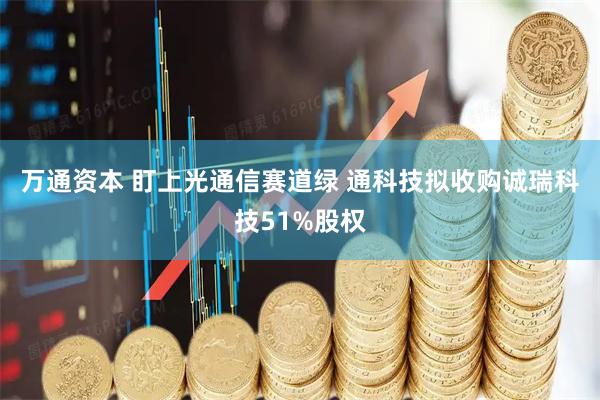 万通资本 盯上光通信赛道绿 通科技拟收购诚瑞科技51%股权