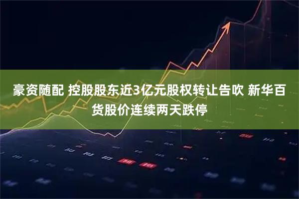 豪资随配 控股股东近3亿元股权转让告吹 新华百货股价连续两天跌停
