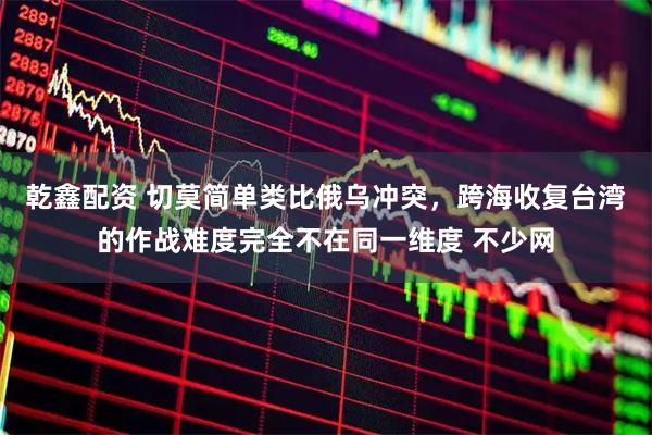 乾鑫配资 切莫简单类比俄乌冲突，跨海收复台湾的作战难度完全不在同一维度 不少网