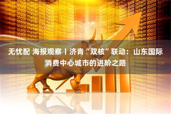 无忧配 海报观察丨济青“双核”联动：山东国际消费中心城市的进阶之路
